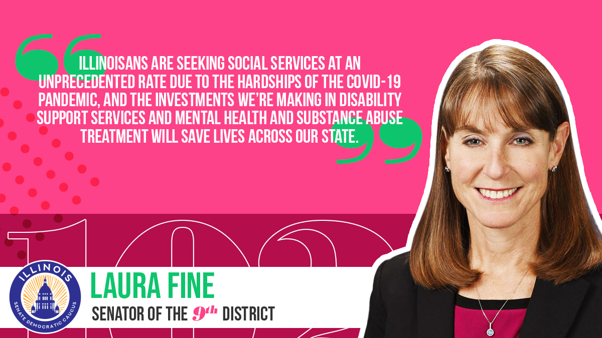 “Illinoisans are seeking social services at an unprecedented rate due to the hardships of the COVID-19 pandemic, and the investments we’re making in disability support services and mental health and substance abuse treatment will save lives across our state." -State Senator Laura Fine